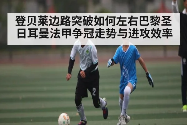登贝莱边路突破如何左右巴黎圣日耳曼法甲争冠走势与进攻效率