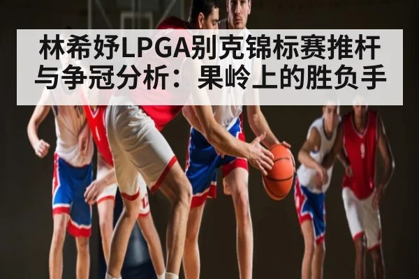 林希妤LPGA别克锦标赛推杆与争冠分析:果岭上的胜负手